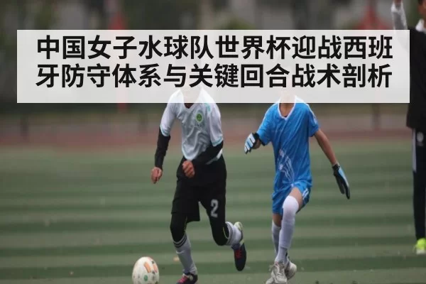 中国女子水球队世界杯迎战西班牙防守体系与关键回合战术剖析